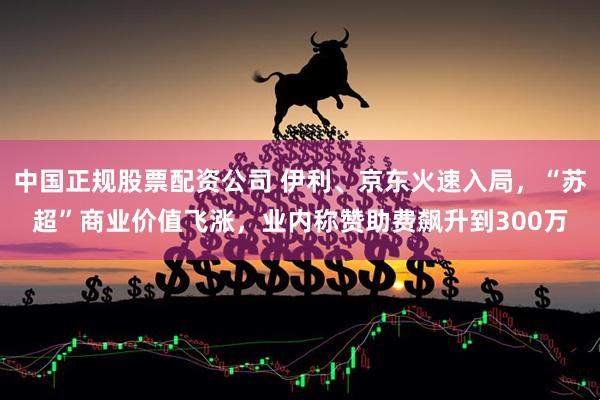 中国正规股票配资公司 伊利、京东火速入局，“苏超”商业价值飞涨，业内称赞助费飙升到300万