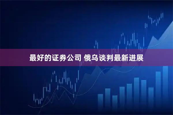 最好的证券公司 俄乌谈判最新进展