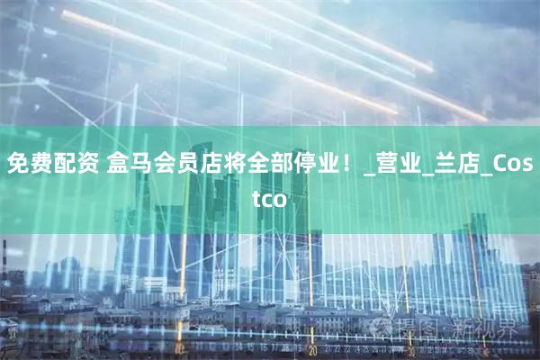 免费配资 盒马会员店将全部停业！_营业_兰店_Costco