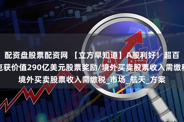 配资盘股票配资网 【立方早知道】A股利好！超百亿分红来了/马斯克获价值290亿美元股票奖励/境外买卖股票收入需缴税_市场_航天_方案