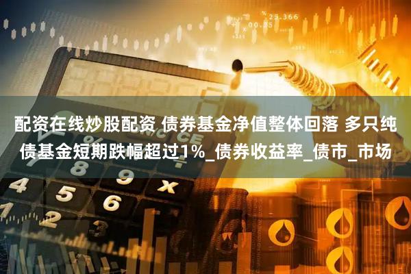 配资在线炒股配资 债券基金净值整体回落 多只纯债基金短期跌幅超过1%_债券收益率_债市_市场