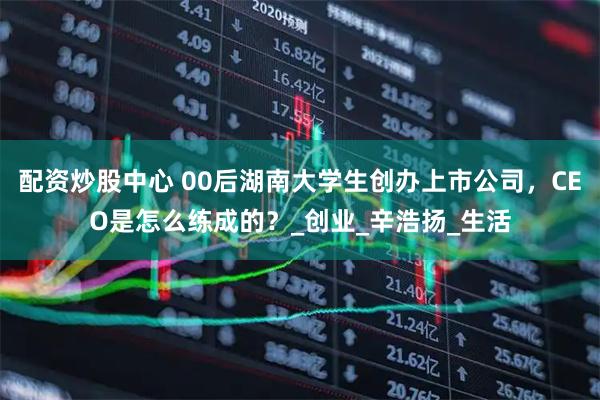 配资炒股中心 00后湖南大学生创办上市公司，CEO是怎么练成的？_创业_辛浩扬_生活