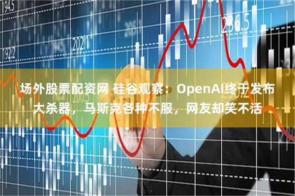 场外股票配资网 硅谷观察：OpenAI终于发布大杀器，马斯克各种不服，网友却笑不活