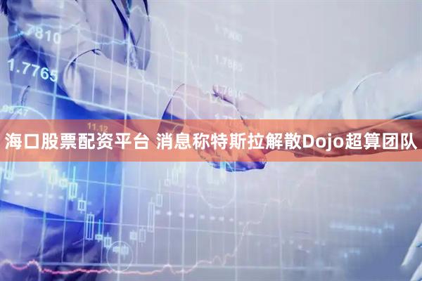 海口股票配资平台 消息称特斯拉解散Dojo超算团队
