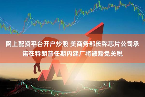 网上配资平台开户炒股 美商务部长称芯片公司承诺在特朗普任期内建厂将被豁免关税