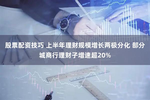 股票配资技巧 上半年理财规模增长两极分化 部分城商行理财子增速超20%