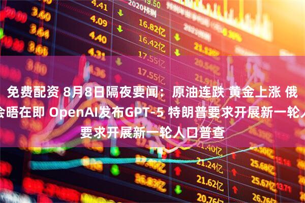 免费配资 8月8日隔夜要闻：原油连跌 黄金上涨 俄美首脑会晤在即 OpenAI发布GPT-5 特朗普要求开展新一轮人口普查