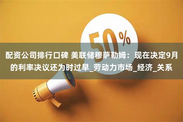 配资公司排行口碑 美联储穆萨勒姆：现在决定9月的利率决议还为时过早_劳动力市场_经济_关系
