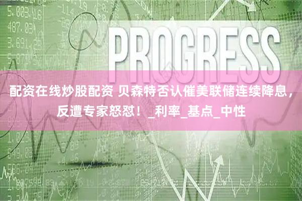 配资在线炒股配资 贝森特否认催美联储连续降息，反遭专家怒怼！_利率_基点_中性
