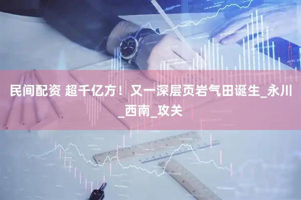 民间配资 超千亿方！又一深层页岩气田诞生_永川_西南_攻关