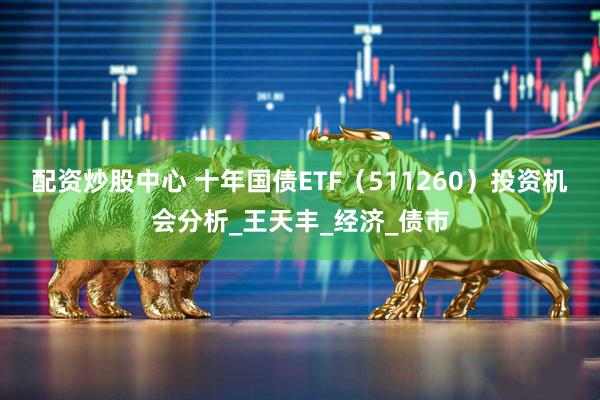 配资炒股中心 十年国债ETF（511260）投资机会分析_王天丰_经济_债市
