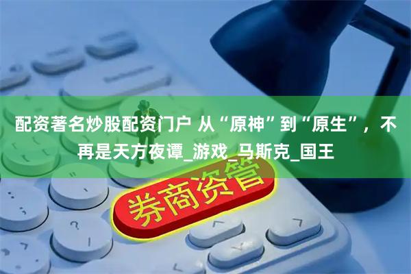 配资著名炒股配资门户 从“原神”到“原生”，不再是天方夜谭_游戏_马斯克_国王