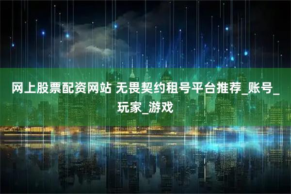 网上股票配资网站 无畏契约租号平台推荐_账号_玩家_游戏