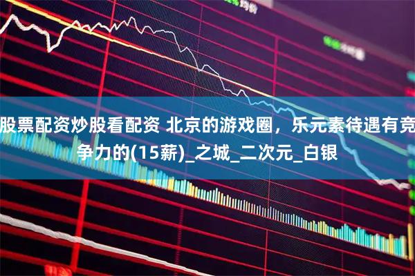 股票配资炒股看配资 北京的游戏圈，乐元素待遇有竞争力的(15薪)_之城_二次元_白银