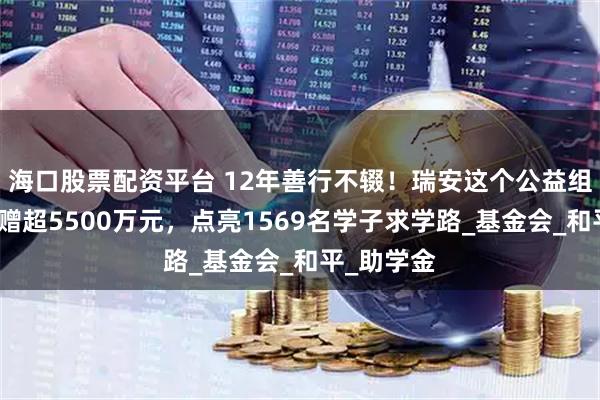 海口股票配资平台 12年善行不辍！瑞安这个公益组织累计捐赠超5500万元，点亮1569名学子求学路_基金会_和平_助学金
