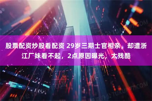 股票配资炒股看配资 29岁三期士官相亲，却遭浙江厂妹看不起，2点原因曝光，太残酷