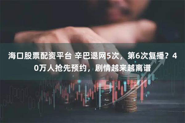 海口股票配资平台 辛巴退网5次，第6次复播？40万人抢先预约，剧情越来越离谱