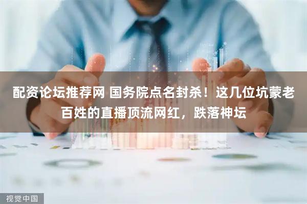 配资论坛推荐网 国务院点名封杀！这几位坑蒙老百姓的直播顶流网红，跌落神坛